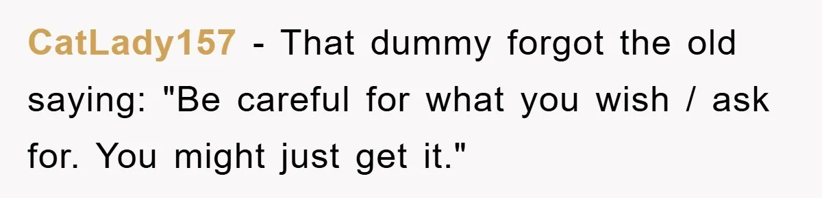 CatLady157 − That dummy forgot the old saying: "Be careful for what you wish / ask for. You might just get it."