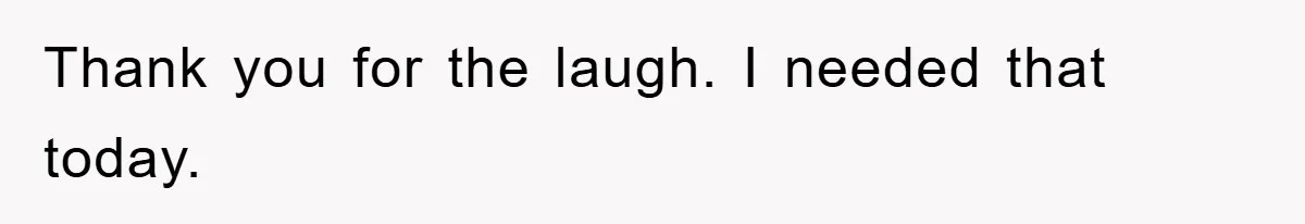 Thank you for the laugh. I needed that today.