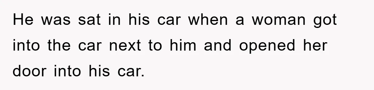 He was sat in his car when a woman got into the car next to him and opened her door into his car.