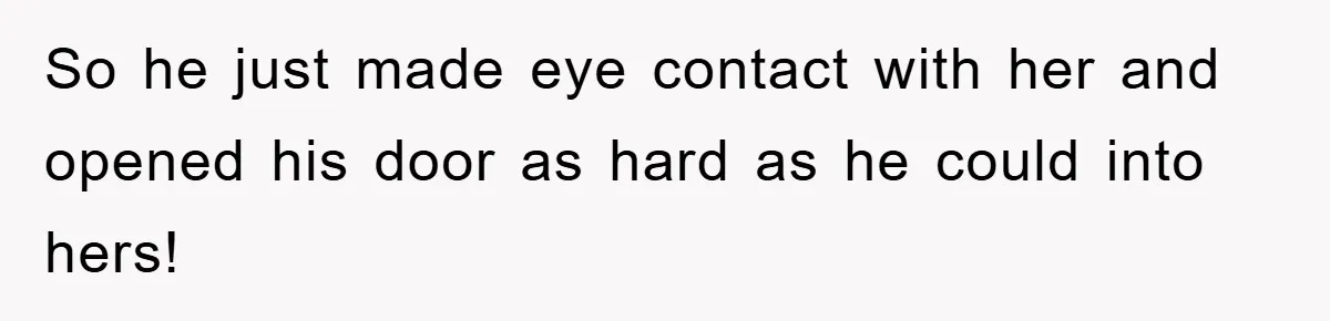 So he just made eye contact with her and opened his door as hard as he could into hers!