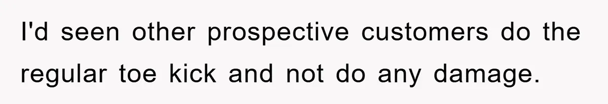 I'd seen other prospective customers do the regular toe kick and not do any damage.
