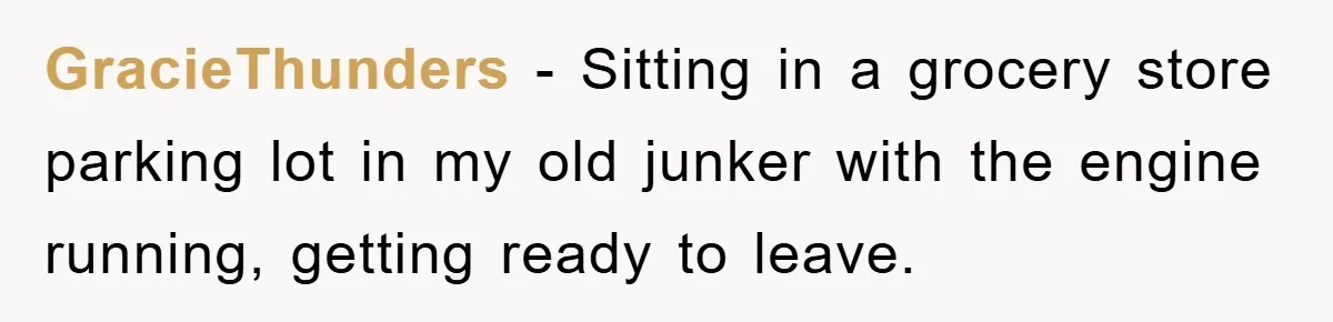 GracieThunders − Sitting in a grocery store parking lot in my old junker with the engine running, getting ready to leave.