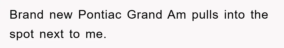 Brand new Pontiac Grand Am pulls into the spot next to me.