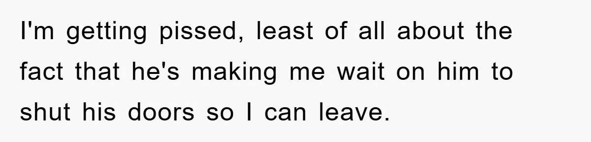 I'm getting pissed, least of all about the fact that he's making me wait on him to shut his doors so I can leave.