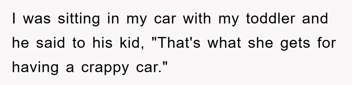 I was sitting in my car with my toddler and he said to his kid, "That's what she gets for having a crappy car."