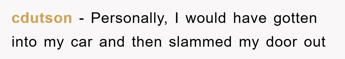 cdutson − Personally, I would have gotten into my car and then slammed my door out