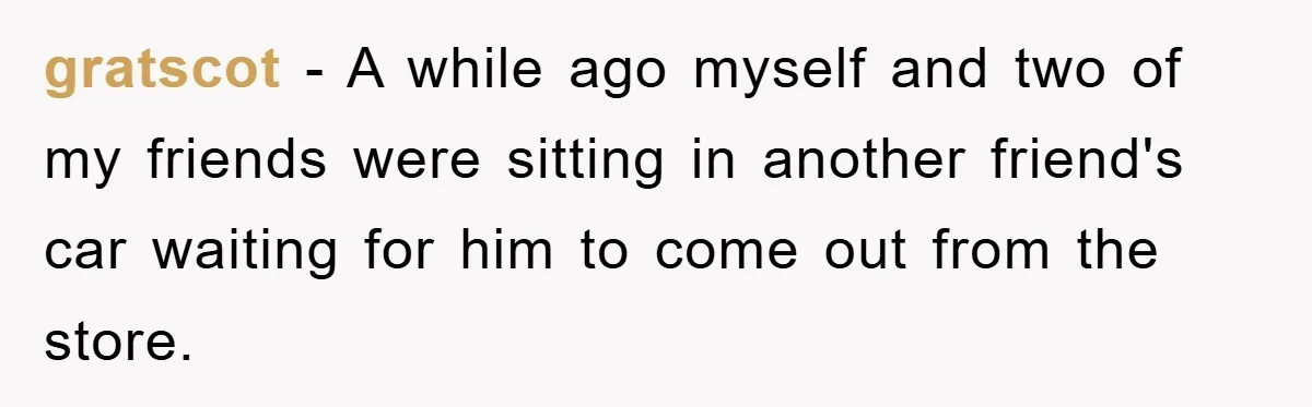 gratscot − A while ago myself and two of my friends were sitting in another friend's car waiting for him to come out from the store.