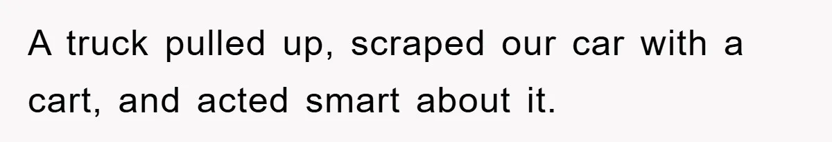A truck pulled up, scraped our car with a cart, and acted smart about it.