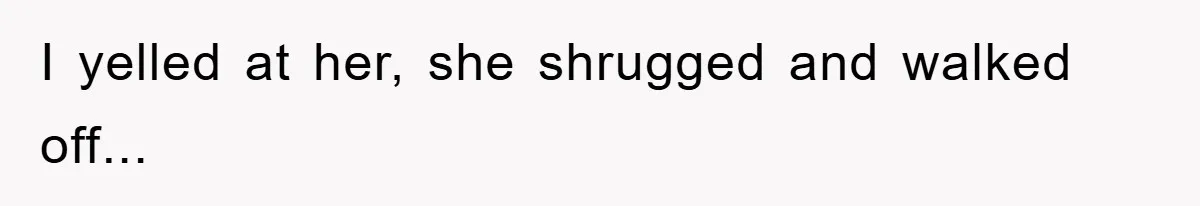 I yelled at her, she shrugged and walked off...