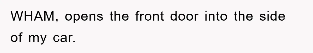 WHAM, opens the front door into the side of my car.
