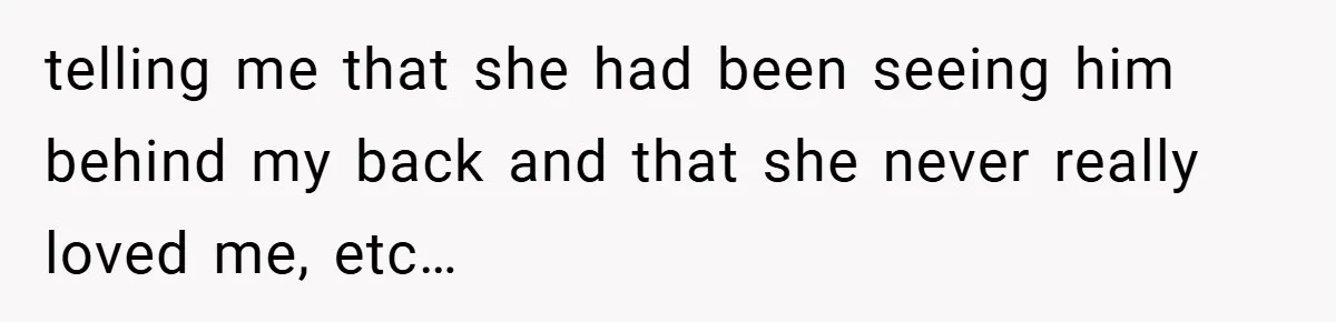 telling me that she had been seeing him behind my back and that she never really loved me, etc…