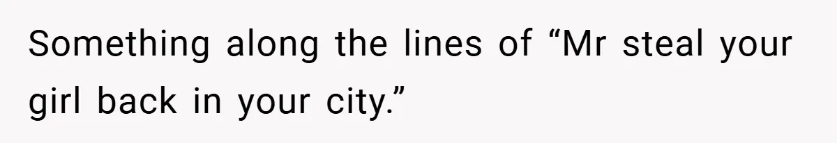 Something along the lines of “Mr steal your girl back in your city.”