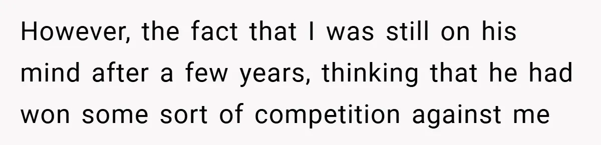 However, the fact that I was still on his mind after a few years, thinking that he had won some sort of competition against me