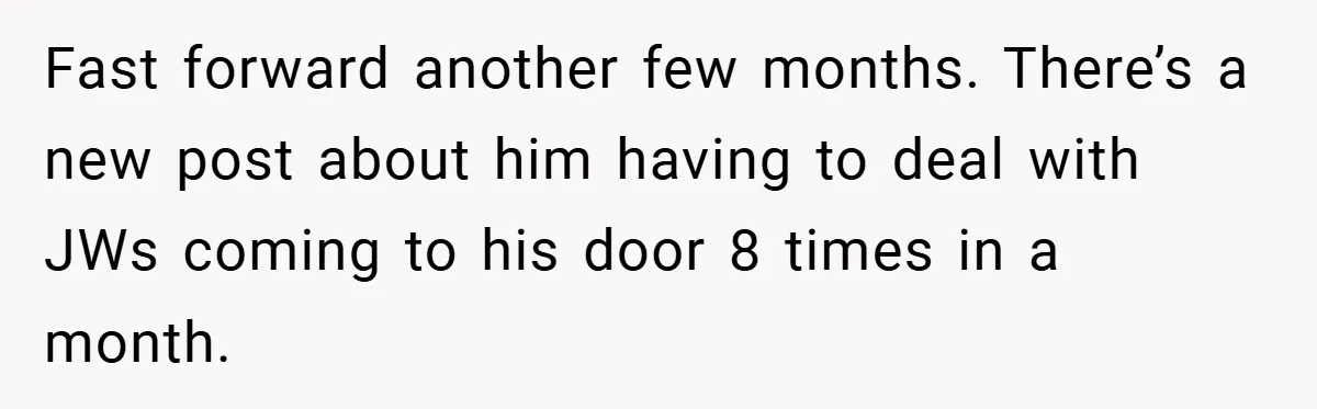 Fast forward another few months. There’s a new post about him having to deal with JWs coming to his door 8 times in a month.