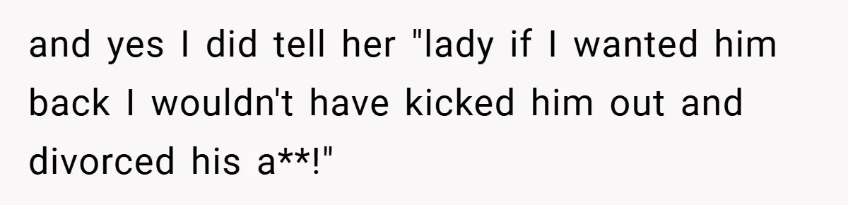 and yes I did tell her "lady if I wanted him back I wouldn't have kicked him out and divorced his a**!"