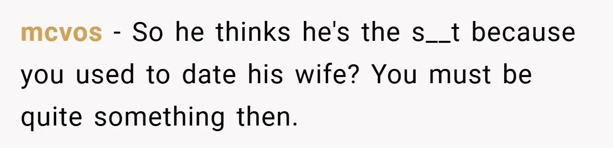 mcvos − So he thinks he's the s__t because you used to date his wife? You must be quite something then.