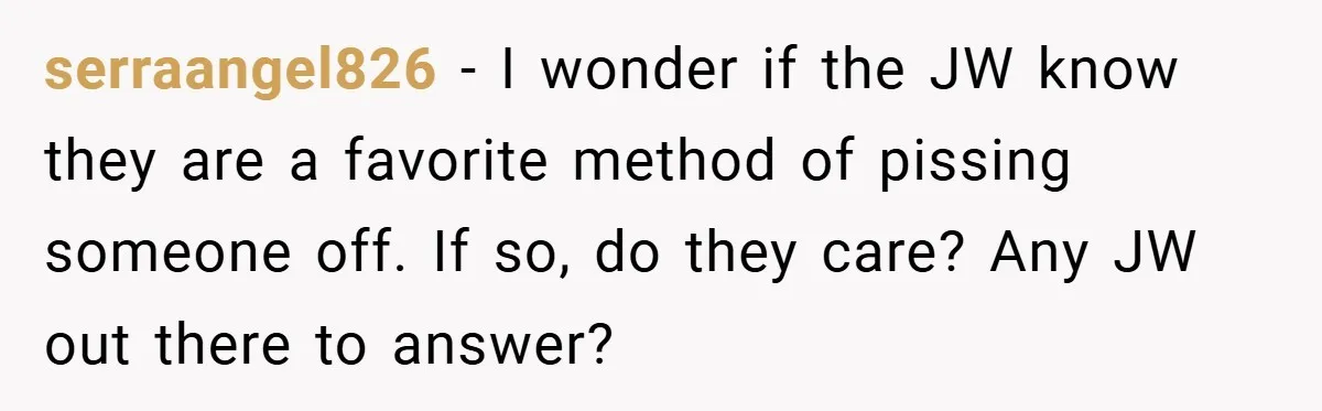 serraangel826 − I wonder if the JW know they are a favorite method of pissing someone off. If so, do they care? Any JW out there to answer?