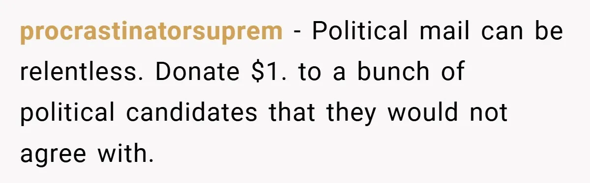 procrastinatorsuprem − Political mail can be relentless. Donate $1. to a bunch of political candidates that they would not agree with.