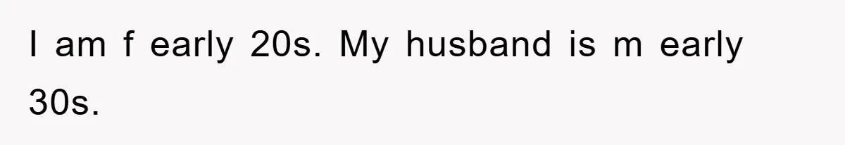 I am f early 20s. My husband is m early 30s.