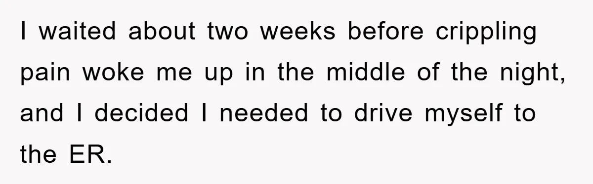 I waited about two weeks before crippling pain woke me up in the middle of the night, and I decided I needed to drive myself to the ER.