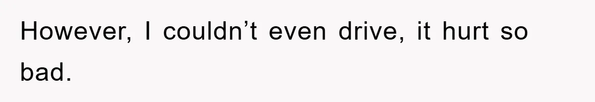 However, I couldn’t even drive, it hurt so bad.