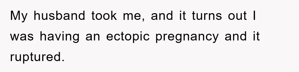 My husband took me, and it turns out I was having an ectopic pregnancy and it ruptured.