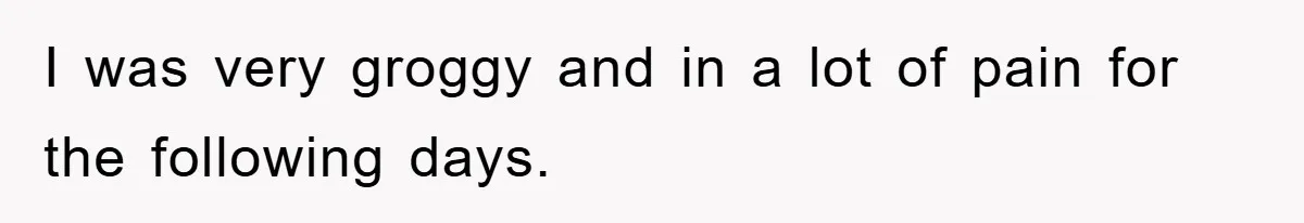 I was very groggy and in a lot of pain for the following days.
