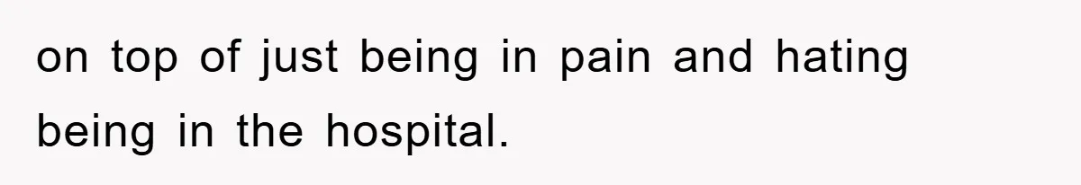 on top of just being in pain and hating being in the hospital.