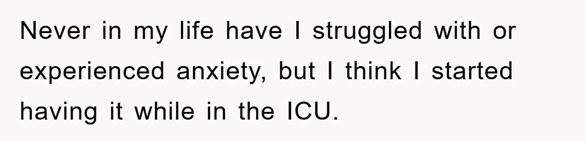 Never in my life have I struggled with or experienced anxiety, but I think I started having it while in the ICU.
