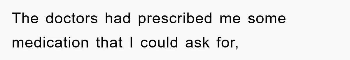 The doctors had prescribed me some medication that I could ask for,