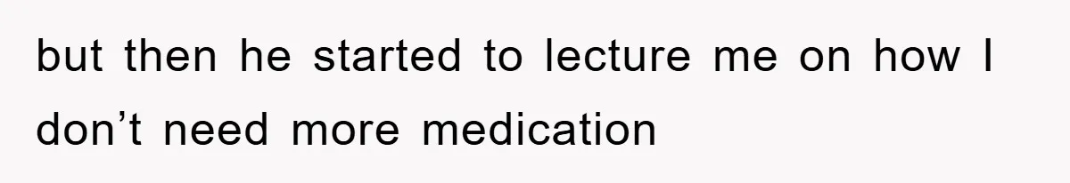 but then he started to lecture me on how I don’t need more medication