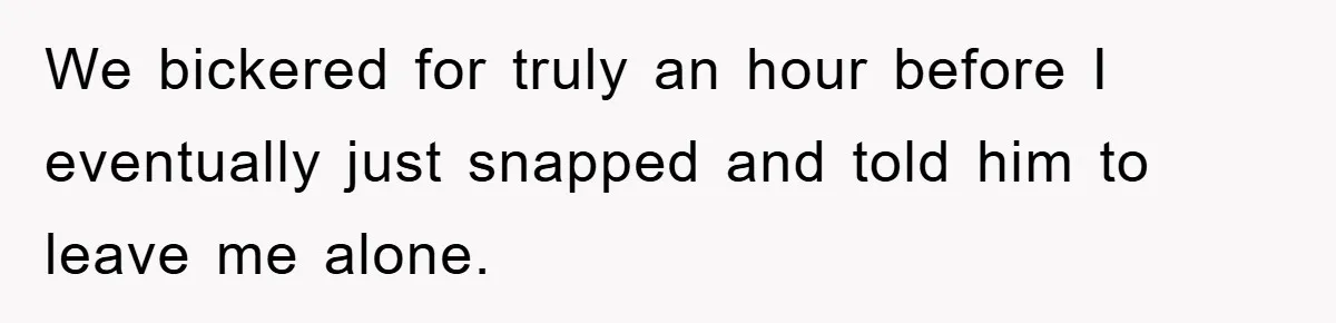 We bickered for truly an hour before I eventually just snapped and told him to leave me alone.
