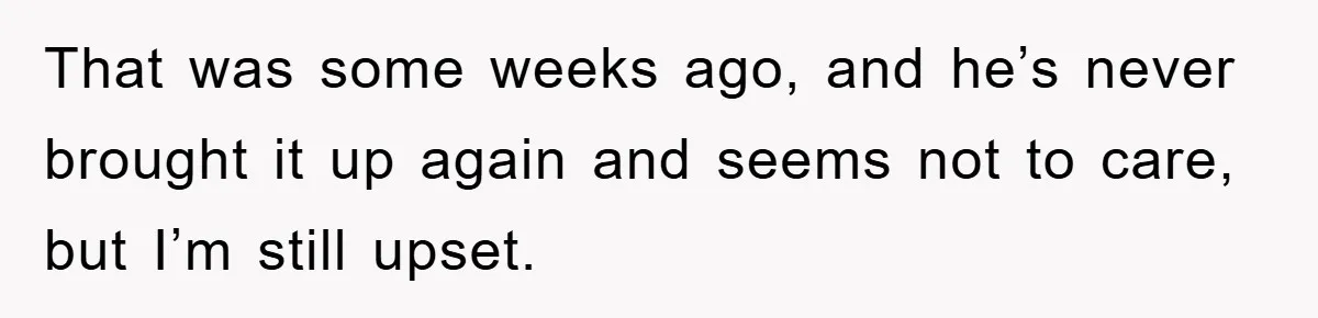 That was some weeks ago, and he’s never brought it up again and seems not to care, but I’m still upset.