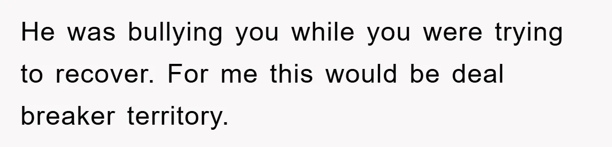 He was bullying you while you were trying to recover. For me this would be deal breaker territory.