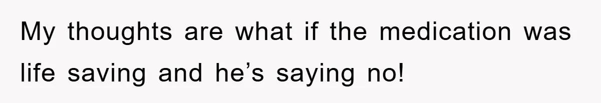 My thoughts are what if the medication was life saving and he’s saying no!