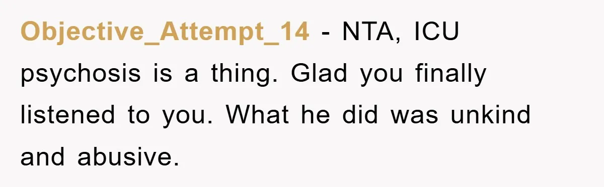 Objective_Attempt_14 − NTA, ICU psychosis is a thing. Glad you finally listened to you. What he did was unkind and abusive.