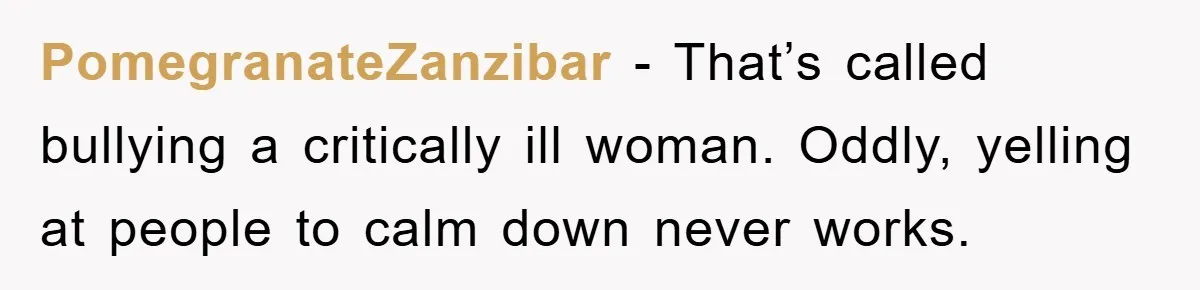 PomegranateZanzibar − That’s called bullying a critically ill woman. Oddly, yelling at people to calm down never works.