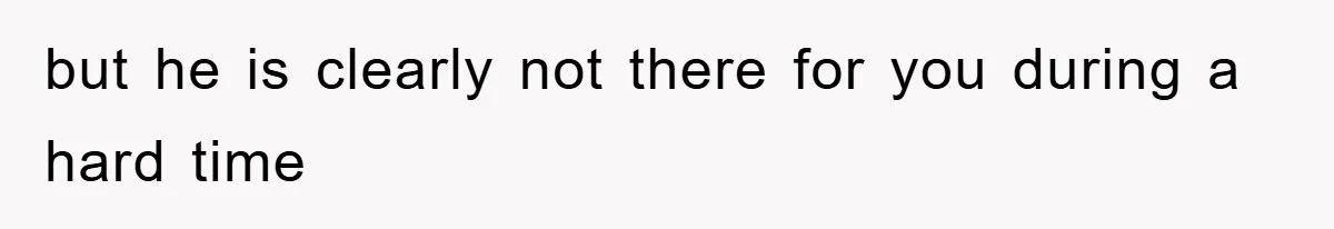 but he is clearly not there for you during a hard time