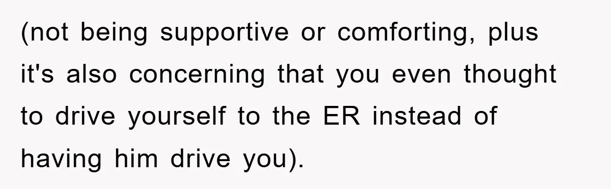 (not being supportive or comforting, plus it's also concerning that you even thought to drive yourself to the ER instead of having him drive you).