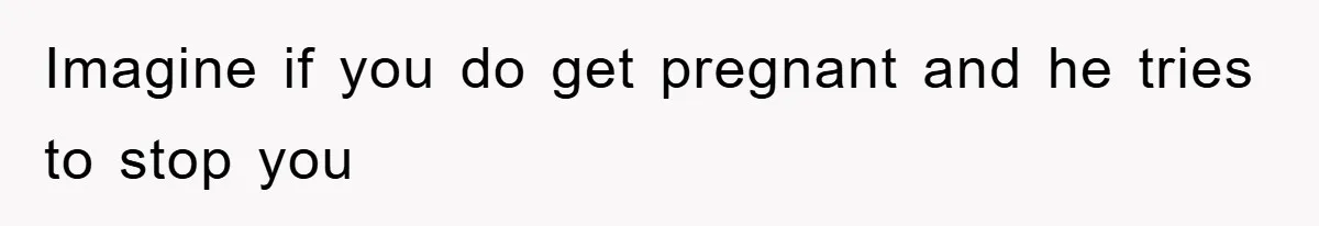 Imagine if you do get pregnant and he tries to stop you