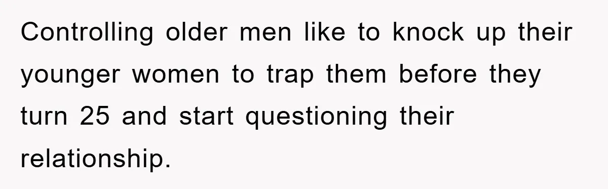 Controlling older men like to knock up their younger women to trap them before they turn 25 and start questioning their relationship.