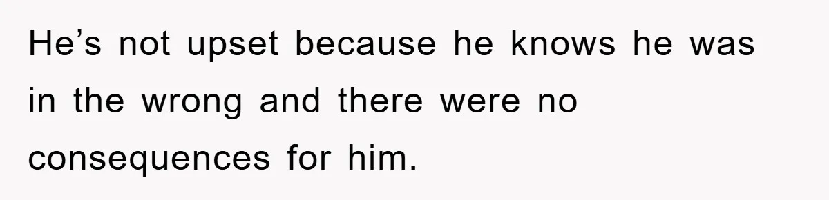 He’s not upset because he knows he was in the wrong and there were no consequences for him.