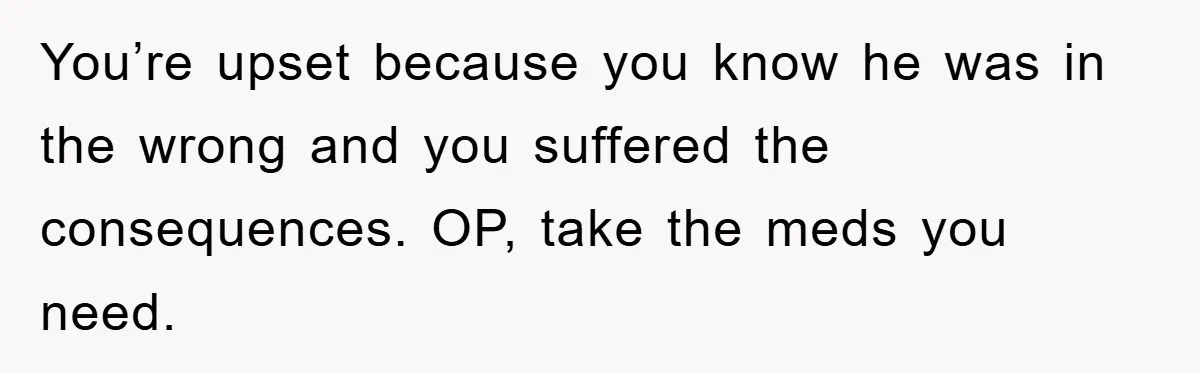 You’re upset because you know he was in the wrong and you suffered the consequences. OP, take the meds you need.