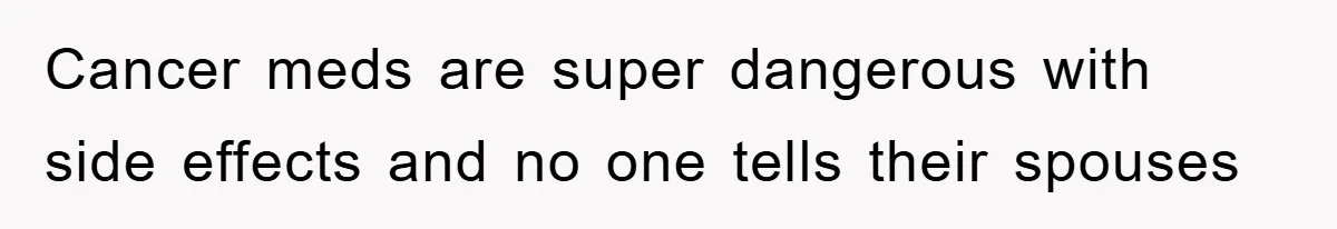 Cancer meds are super dangerous with side effects and no one tells their spouses