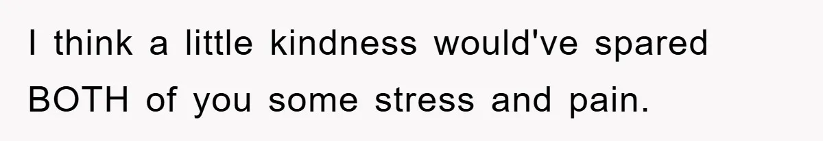 I think a little kindness would've spared BOTH of you some stress and pain.