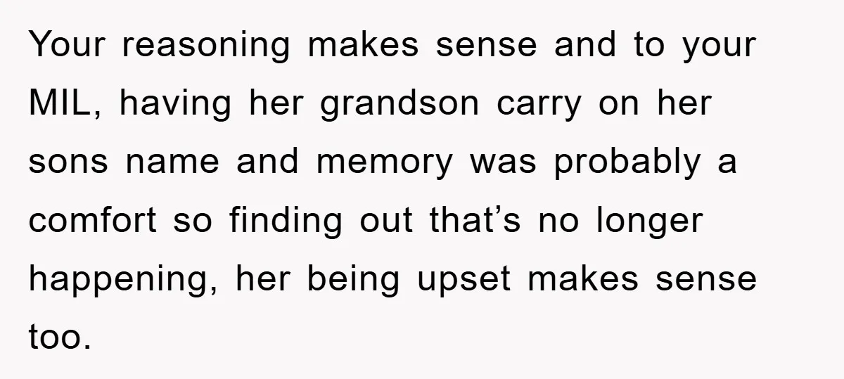 Your reasoning makes sense and to your MIL, having her grandson carry on her sons name and memory was probably a comfort so finding out that’s no longer happening, her...