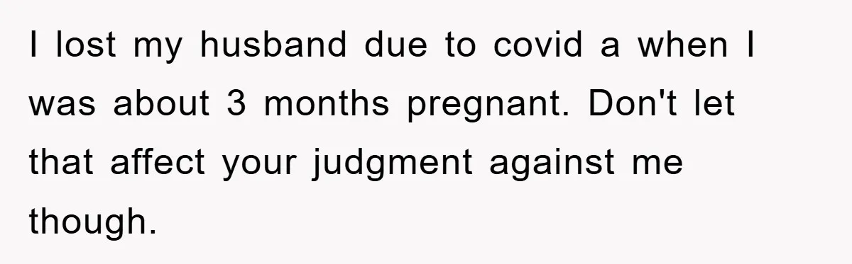 I lost my husband due to covid a when I was about 3 months pregnant. Don't let that affect your judgment against me though.