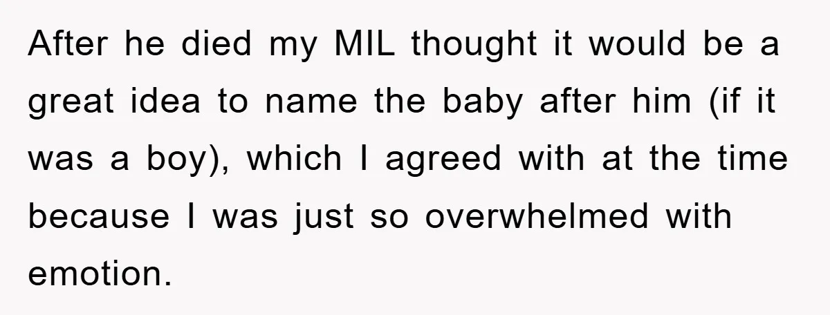 After he died my MIL thought it would be a great idea to name the baby after him (if it was a boy), which I agreed with at the time...