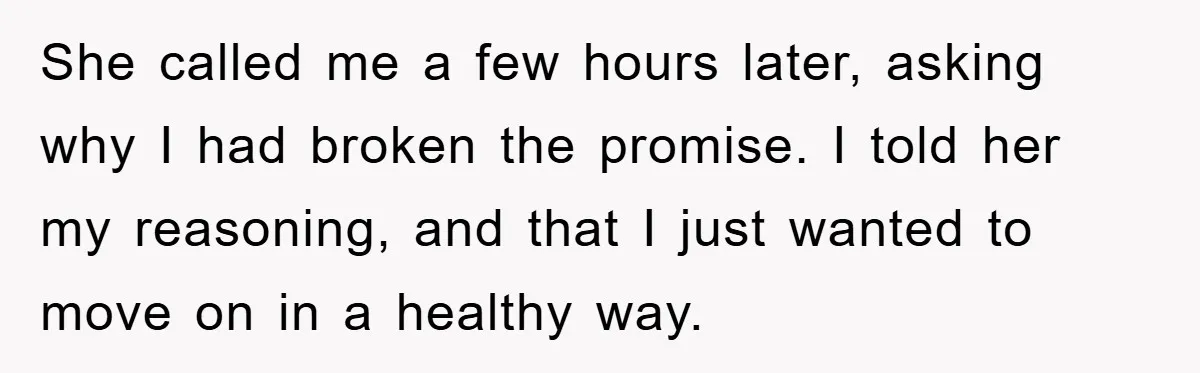 She called me a few hours later, asking why I had broken the promise. I told her my reasoning, and that I just wanted to move on in a healthy...