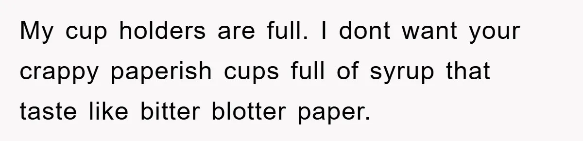 My cup holders are full. I dont want your crappy paperish cups full of syrup that taste like bitter blotter paper.